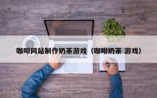 东海咖啡网站制作奶茶游戏（咖啡奶茶 游戏）