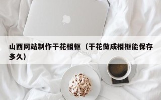 东海山西网站制作干花相框（干花做成相框能保存多久）